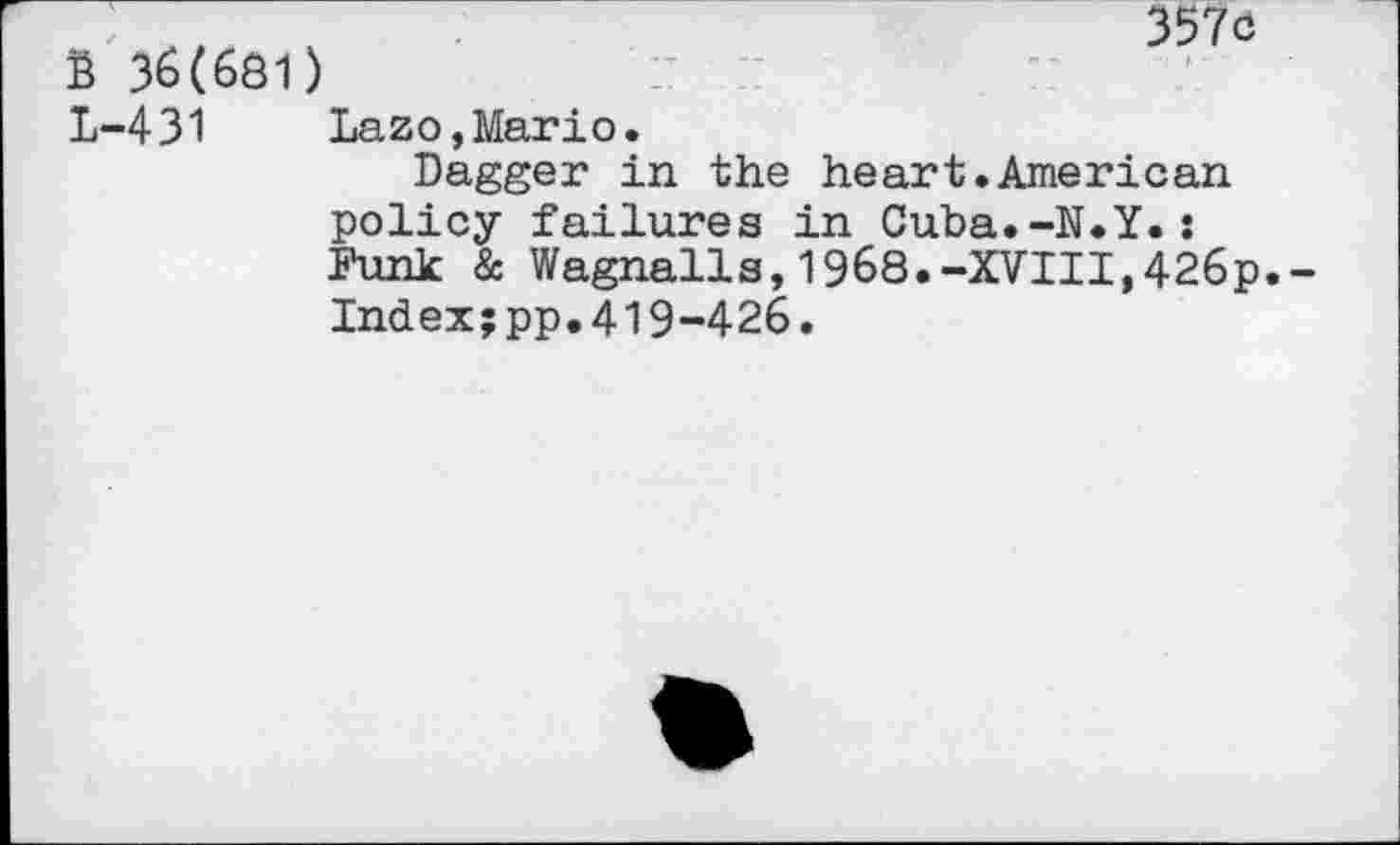 ﻿357c
S 36(681)
L-431 Lazo,Mario
Dagger in the heart.American policy failures in Cuba.-N.Y.: Funk & Wagnails,1968.-XVIII,426p Index;pp.419-426.